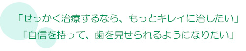 せっかく治療するなら、もっとキレイに治したい、自信を持って、歯を見せられるようになりたい